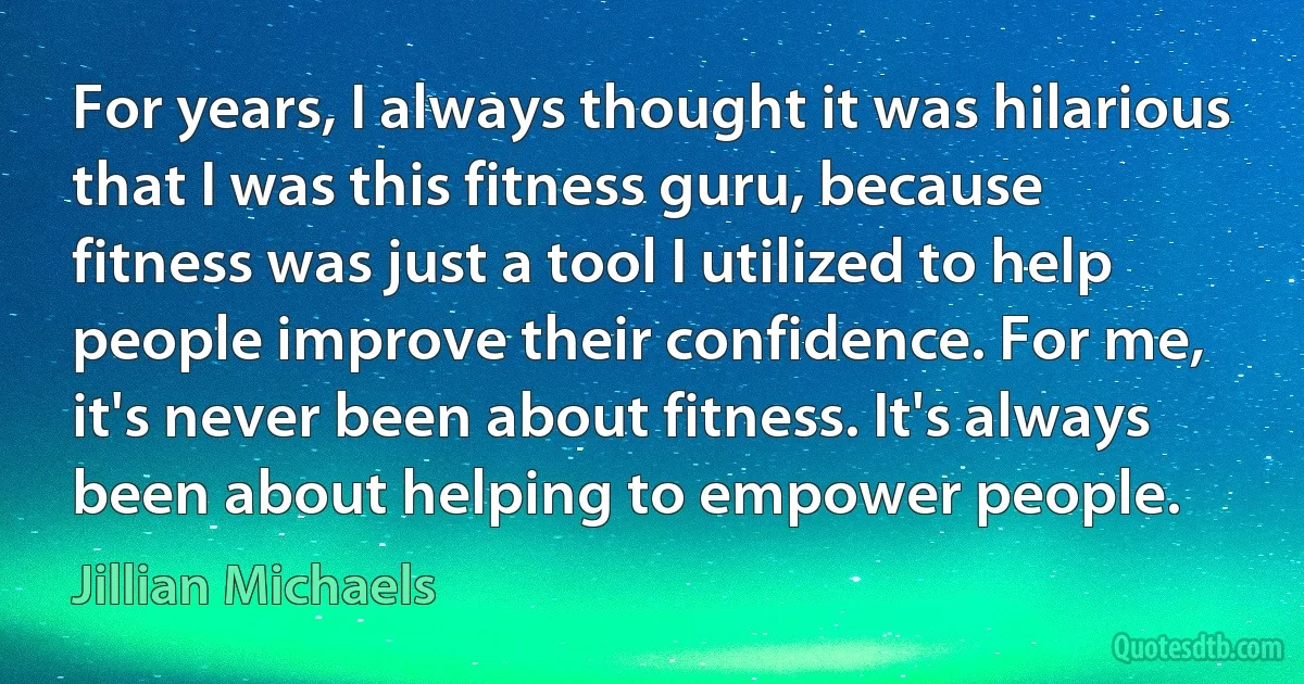 For years, I always thought it was hilarious that I was this fitness guru, because fitness was just a tool I utilized to help people improve their confidence. For me, it's never been about fitness. It's always been about helping to empower people. (Jillian Michaels)