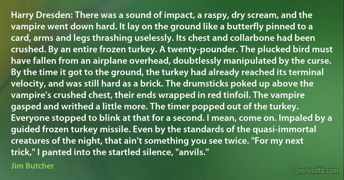 Harry Dresden: There was a sound of impact, a raspy, dry scream, and the vampire went down hard. It lay on the ground like a butterfly pinned to a card, arms and legs thrashing uselessly. Its chest and collarbone had been crushed. By an entire frozen turkey. A twenty-pounder. The plucked bird must have fallen from an airplane overhead, doubtlessly manipulated by the curse. By the time it got to the ground, the turkey had already reached its terminal velocity, and was still hard as a brick. The drumsticks poked up above the vampire's crushed chest, their ends wrapped in red tinfoil. The vampire gasped and writhed a little more. The timer popped out of the turkey. Everyone stopped to blink at that for a second. I mean, come on. Impaled by a guided frozen turkey missile. Even by the standards of the quasi-immortal creatures of the night, that ain't something you see twice. "For my next trick," I panted into the startled silence, "anvils." (Jim Butcher)