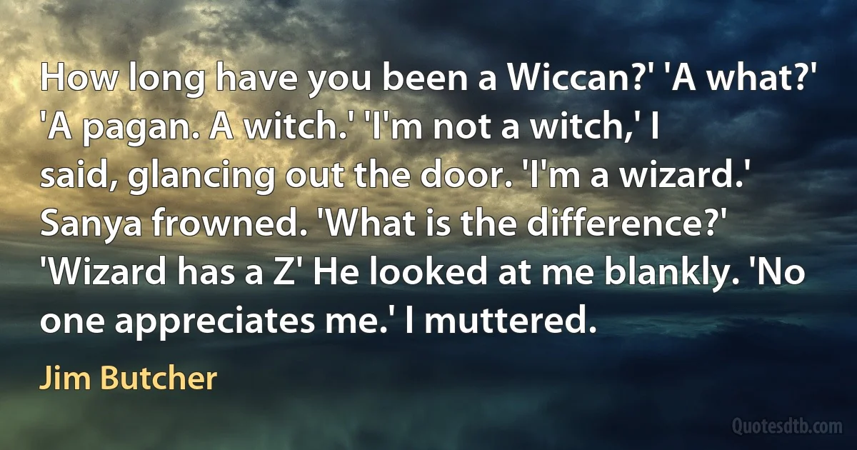 How long have you been a Wiccan?' 'A what?' 'A pagan. A witch.' 'I'm not a witch,' I said, glancing out the door. 'I'm a wizard.' Sanya frowned. 'What is the difference?' 'Wizard has a Z' He looked at me blankly. 'No one appreciates me.' I muttered. (Jim Butcher)