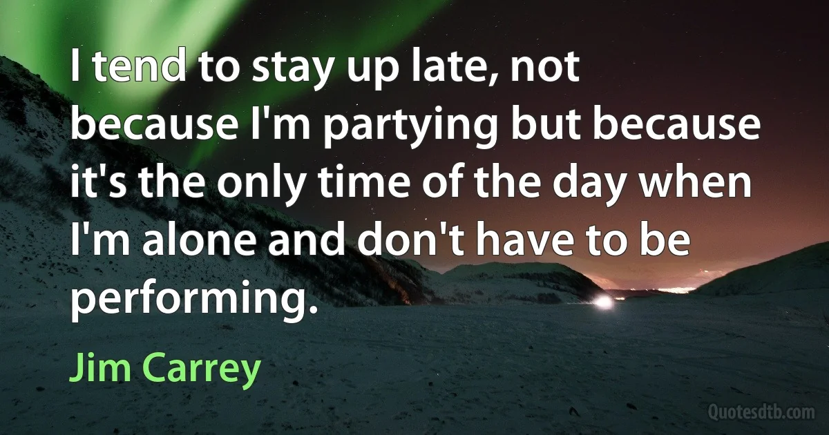 I tend to stay up late, not because I'm partying but because it's the only time of the day when I'm alone and don't have to be performing. (Jim Carrey)