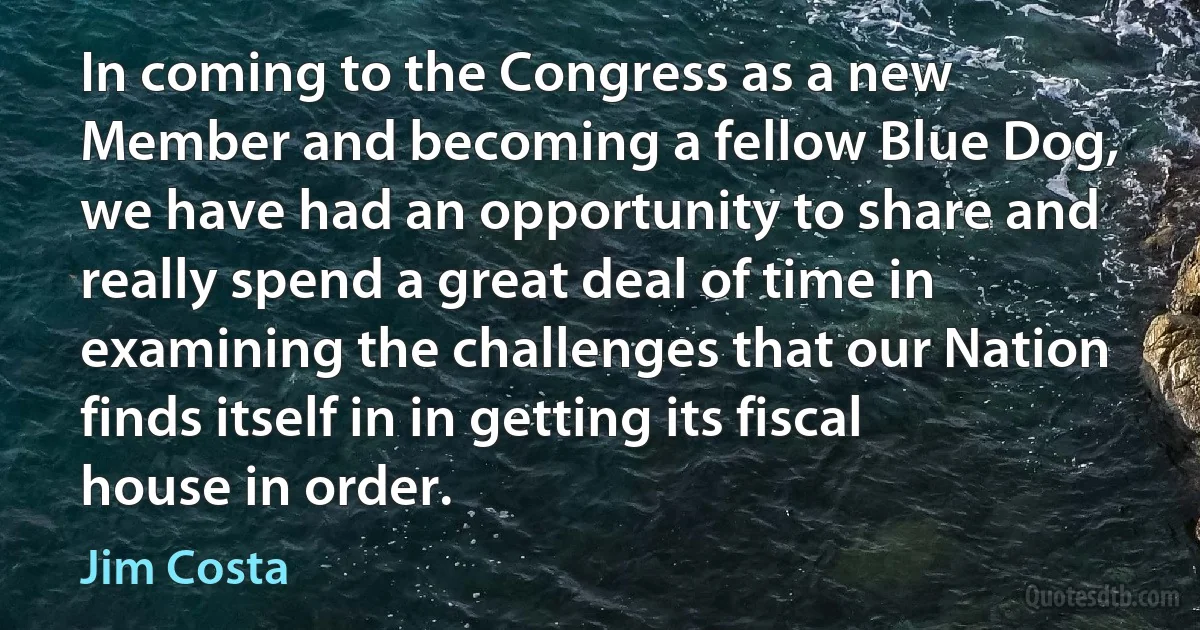 In coming to the Congress as a new Member and becoming a fellow Blue Dog, we have had an opportunity to share and really spend a great deal of time in examining the challenges that our Nation finds itself in in getting its fiscal house in order. (Jim Costa)