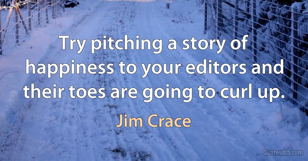 Try pitching a story of happiness to your editors and their toes are going to curl up. (Jim Crace)