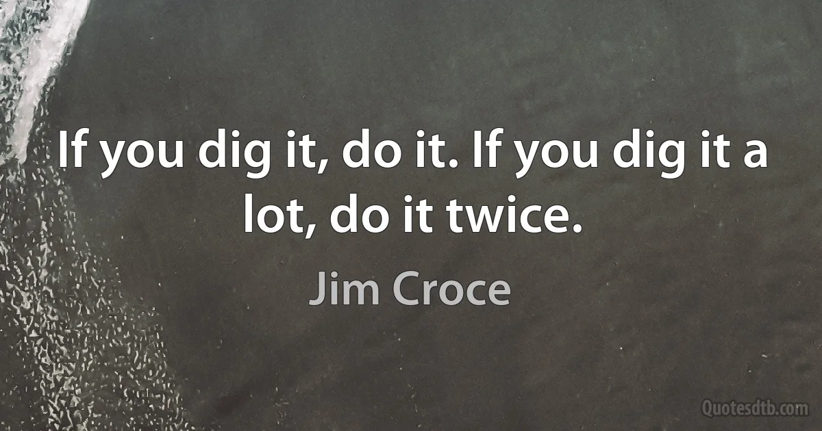 If you dig it, do it. If you dig it a lot, do it twice. (Jim Croce)