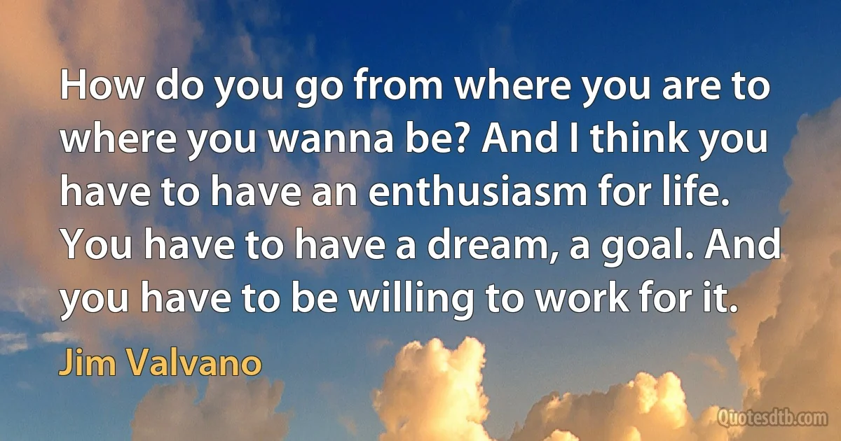 How do you go from where you are to where you wanna be? And I think you have to have an enthusiasm for life. You have to have a dream, a goal. And you have to be willing to work for it. (Jim Valvano)