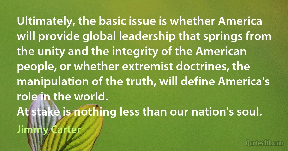 Ultimately, the basic issue is whether America will provide global leadership that springs from the unity and the integrity of the American people, or whether extremist doctrines, the manipulation of the truth, will define America's role in the world.
At stake is nothing less than our nation's soul. (Jimmy Carter)