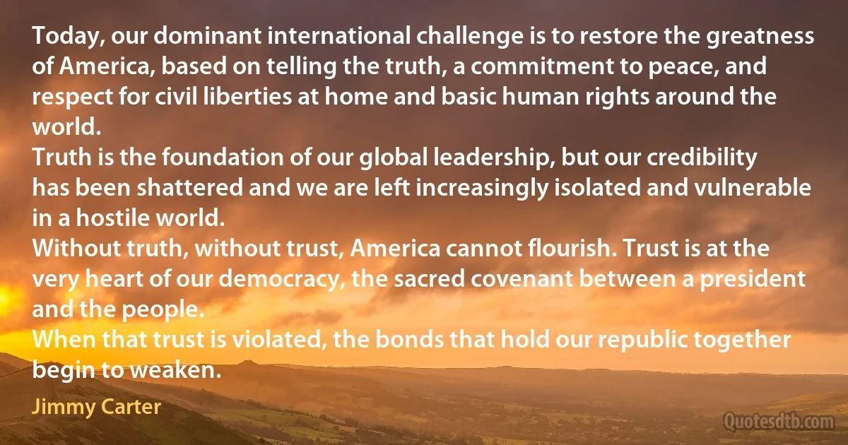 Today, our dominant international challenge is to restore the greatness of America, based on telling the truth, a commitment to peace, and respect for civil liberties at home and basic human rights around the world.
Truth is the foundation of our global leadership, but our credibility has been shattered and we are left increasingly isolated and vulnerable in a hostile world.
Without truth, without trust, America cannot flourish. Trust is at the very heart of our democracy, the sacred covenant between a president and the people.
When that trust is violated, the bonds that hold our republic together begin to weaken. (Jimmy Carter)