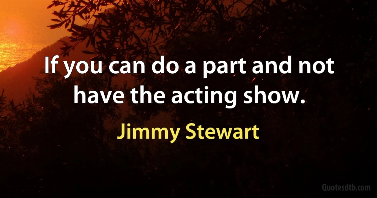 If you can do a part and not have the acting show. (Jimmy Stewart)