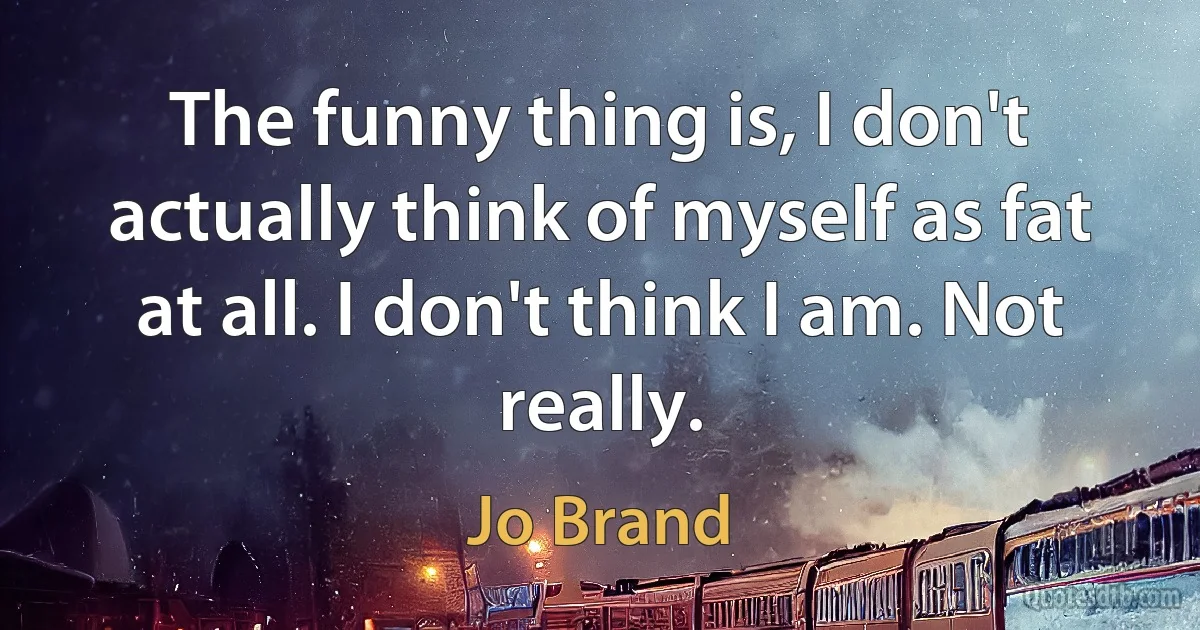 The funny thing is, I don't actually think of myself as fat at all. I don't think I am. Not really. (Jo Brand)