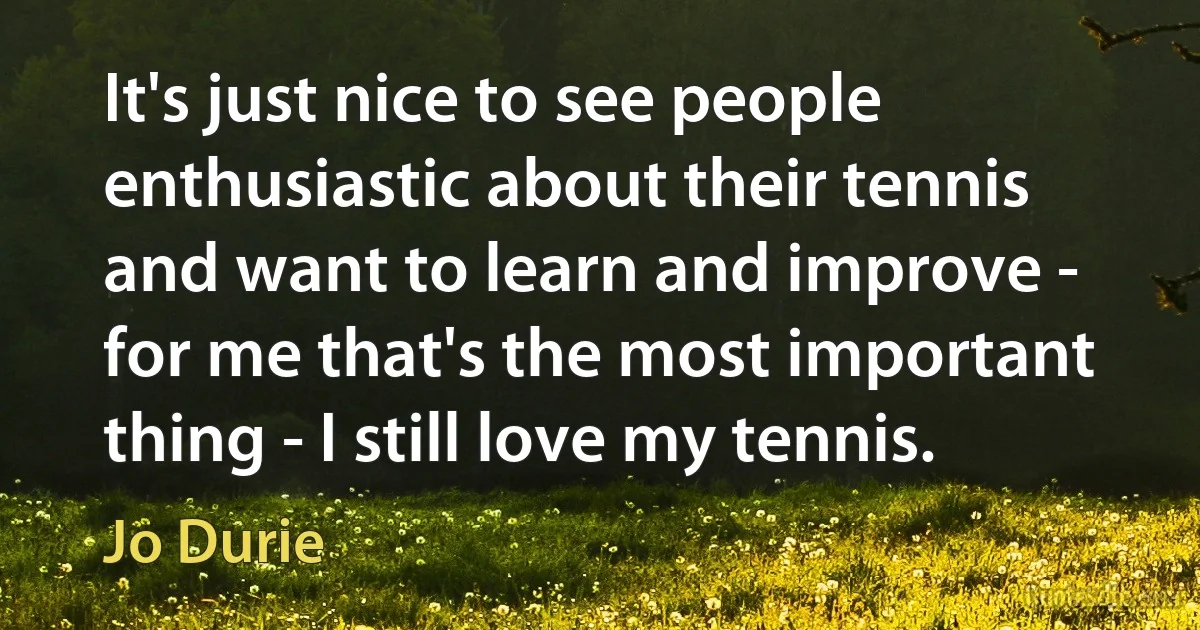 It's just nice to see people enthusiastic about their tennis and want to learn and improve - for me that's the most important thing - I still love my tennis. (Jo Durie)