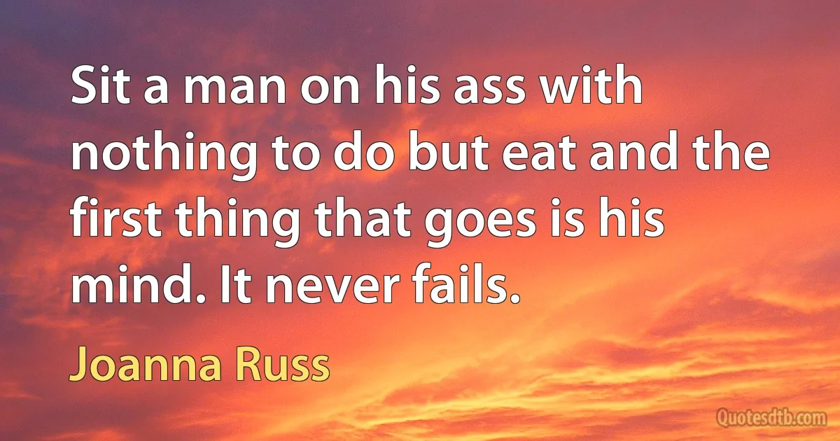 Sit a man on his ass with nothing to do but eat and the first thing that goes is his mind. It never fails. (Joanna Russ)