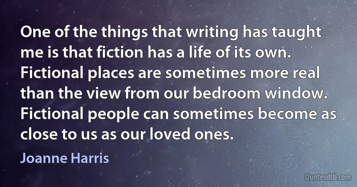 One of the things that writing has taught me is that fiction has a life of its own. Fictional places are sometimes more real than the view from our bedroom window. Fictional people can sometimes become as close to us as our loved ones. (Joanne Harris)