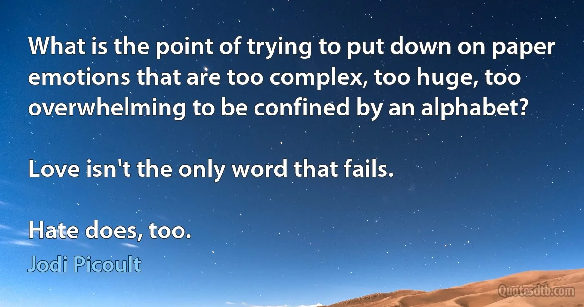 What is the point of trying to put down on paper emotions that are too complex, too huge, too overwhelming to be confined by an alphabet?

Love isn't the only word that fails.

Hate does, too. (Jodi Picoult)