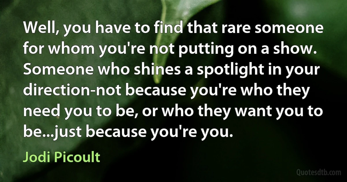 Well, you have to find that rare someone for whom you're not putting on a show. Someone who shines a spotlight in your direction-not because you're who they need you to be, or who they want you to be...just because you're you. (Jodi Picoult)