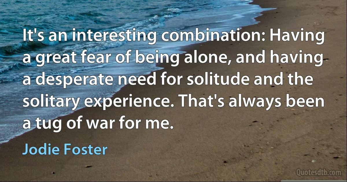 It's an interesting combination: Having a great fear of being alone, and having a desperate need for solitude and the solitary experience. That's always been a tug of war for me. (Jodie Foster)