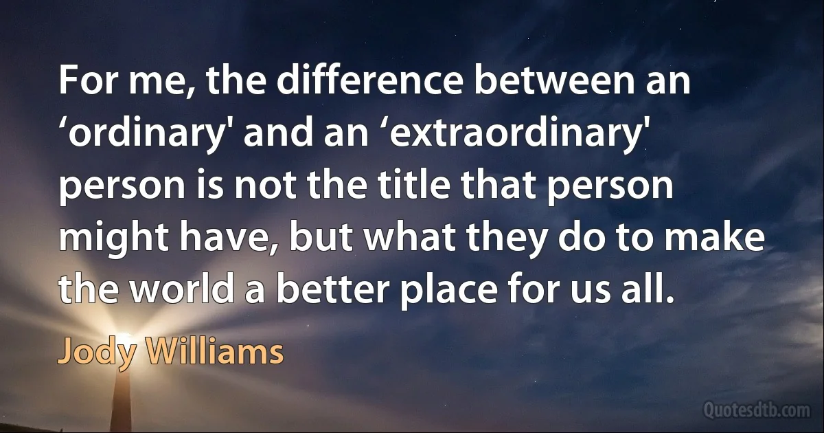 For me, the difference between an ‘ordinary' and an ‘extraordinary' person is not the title that person might have, but what they do to make the world a better place for us all. (Jody Williams)