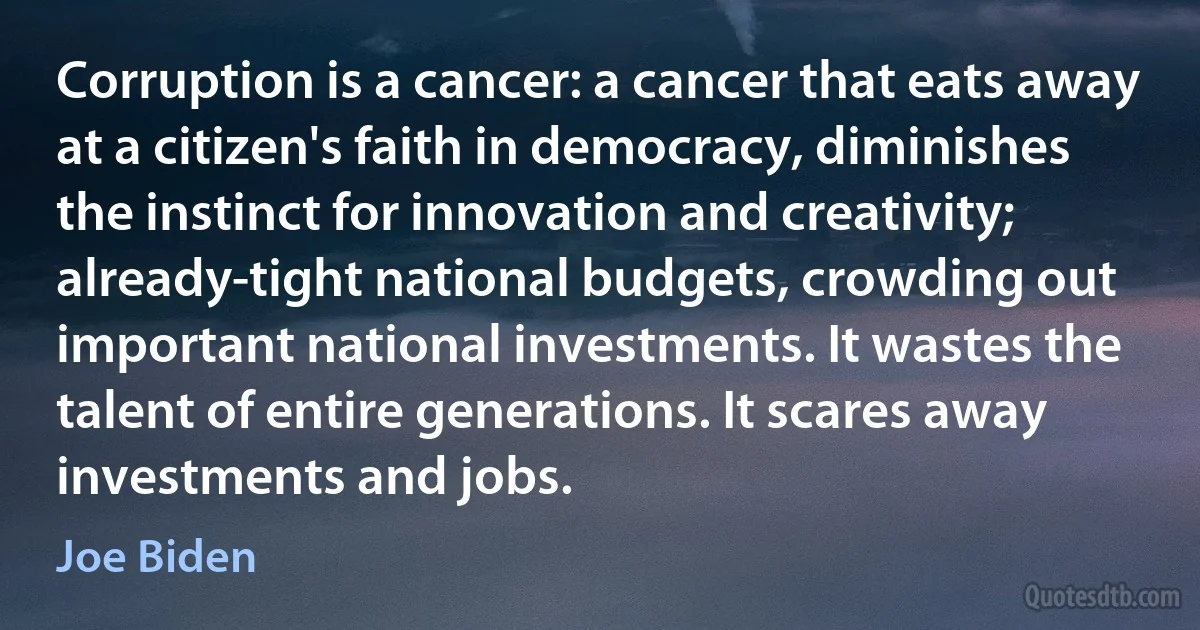 Corruption is a cancer: a cancer that eats away at a citizen's faith in democracy, diminishes the instinct for innovation and creativity; already-tight national budgets, crowding out important national investments. It wastes the talent of entire generations. It scares away investments and jobs. (Joe Biden)