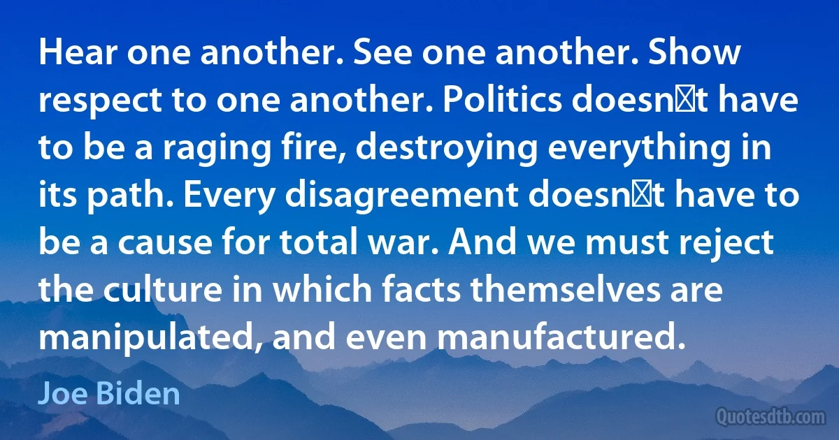 Hear one another. See one another. Show respect to one another. Politics doesn′t have to be a raging fire, destroying everything in its path. Every disagreement doesn′t have to be a cause for total war. And we must reject the culture in which facts themselves are manipulated, and even manufactured. (Joe Biden)