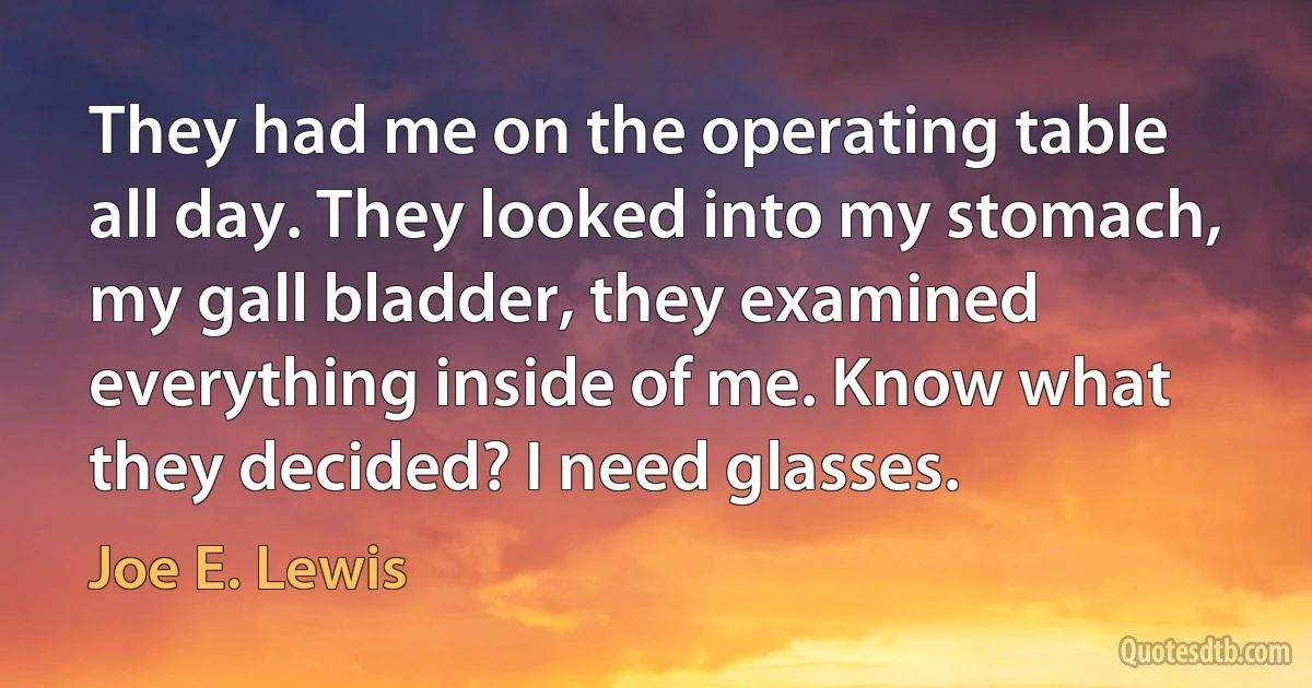 They had me on the operating table all day. They looked into my stomach, my gall bladder, they examined everything inside of me. Know what they decided? I need glasses. (Joe E. Lewis)