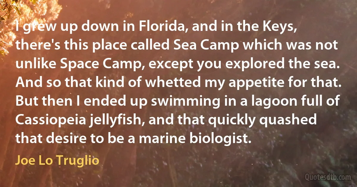 I grew up down in Florida, and in the Keys, there's this place called Sea Camp which was not unlike Space Camp, except you explored the sea. And so that kind of whetted my appetite for that. But then I ended up swimming in a lagoon full of Cassiopeia jellyfish, and that quickly quashed that desire to be a marine biologist. (Joe Lo Truglio)