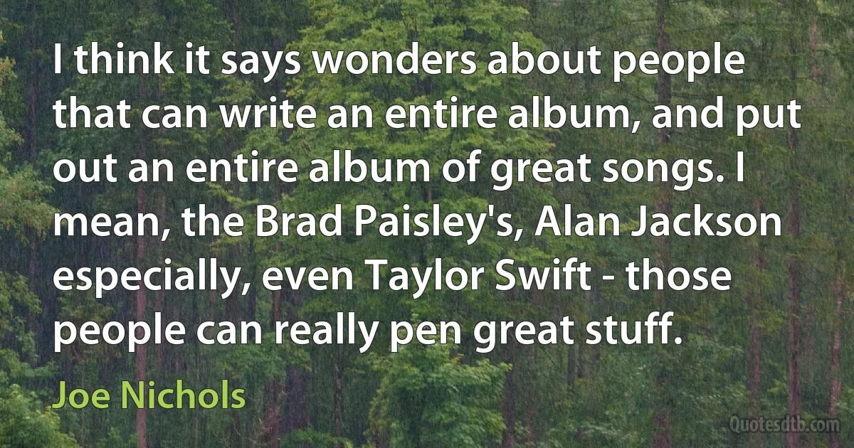 I think it says wonders about people that can write an entire album, and put out an entire album of great songs. I mean, the Brad Paisley's, Alan Jackson especially, even Taylor Swift - those people can really pen great stuff. (Joe Nichols)