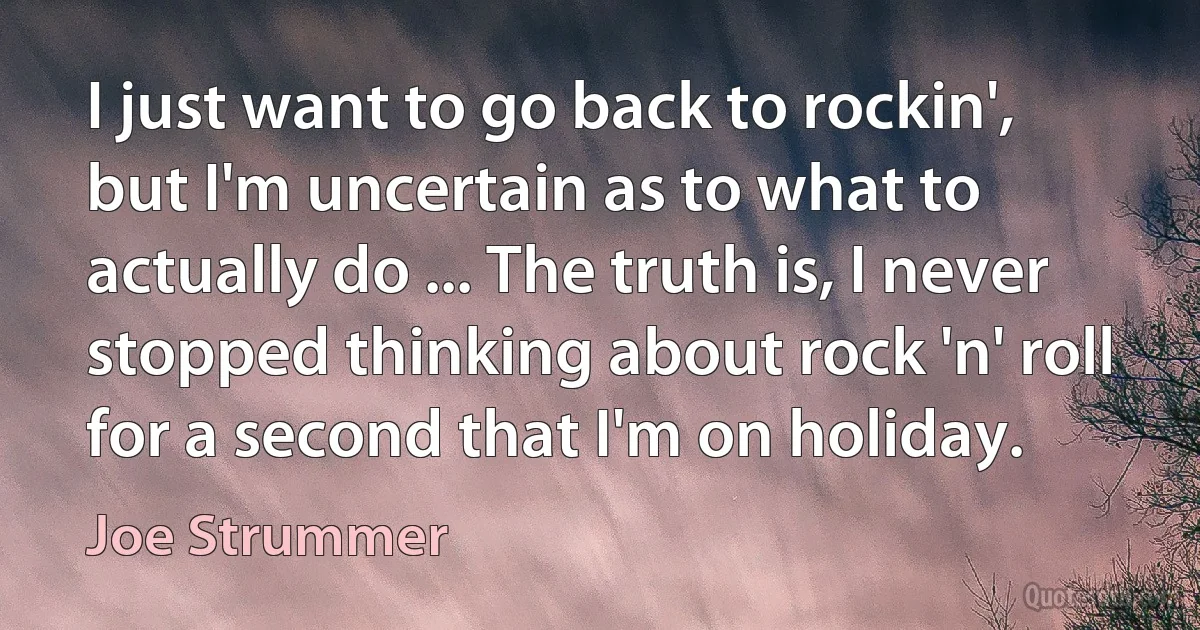 I just want to go back to rockin', but I'm uncertain as to what to actually do ... The truth is, I never stopped thinking about rock 'n' roll for a second that I'm on holiday. (Joe Strummer)