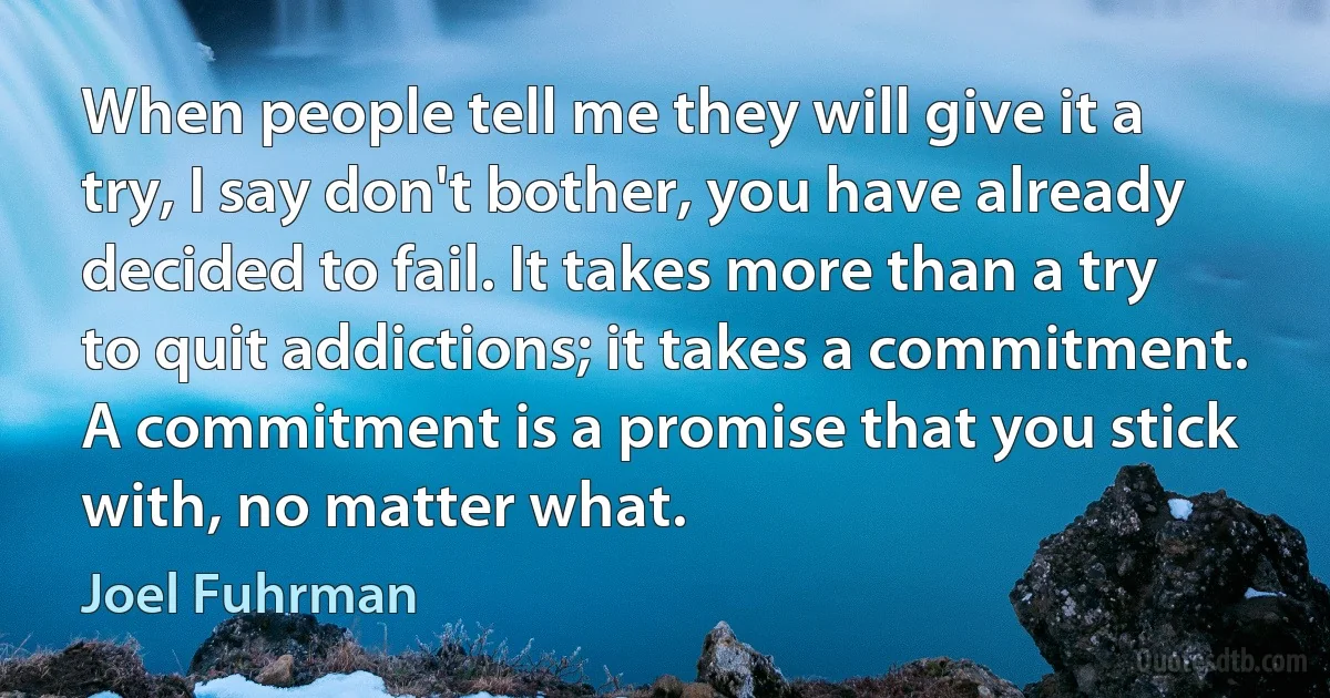 When people tell me they will give it a try, I say don't bother, you have already decided to fail. It takes more than a try to quit addictions; it takes a commitment. A commitment is a promise that you stick with, no matter what. (Joel Fuhrman)