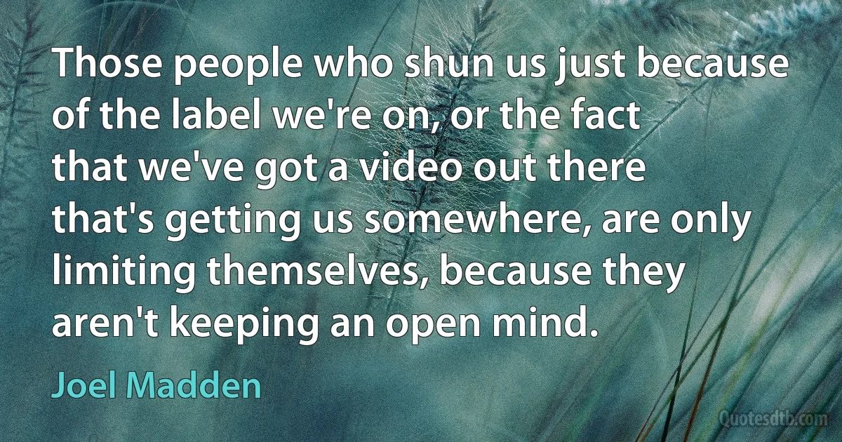 Those people who shun us just because of the label we're on, or the fact that we've got a video out there that's getting us somewhere, are only limiting themselves, because they aren't keeping an open mind. (Joel Madden)