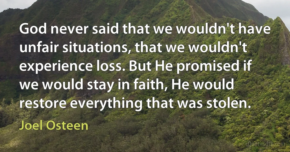 God never said that we wouldn't have unfair situations, that we wouldn't experience loss. But He promised if we would stay in faith, He would restore everything that was stolen. (Joel Osteen)