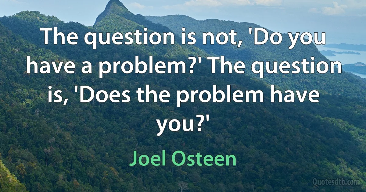 The question is not, 'Do you have a problem?' The question is, 'Does the problem have you?' (Joel Osteen)