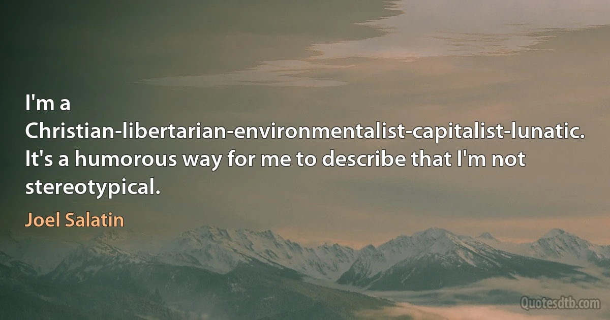 I'm a Christian-libertarian-environmentalist-capitalist-lunatic. It's a humorous way for me to describe that I'm not stereotypical. (Joel Salatin)