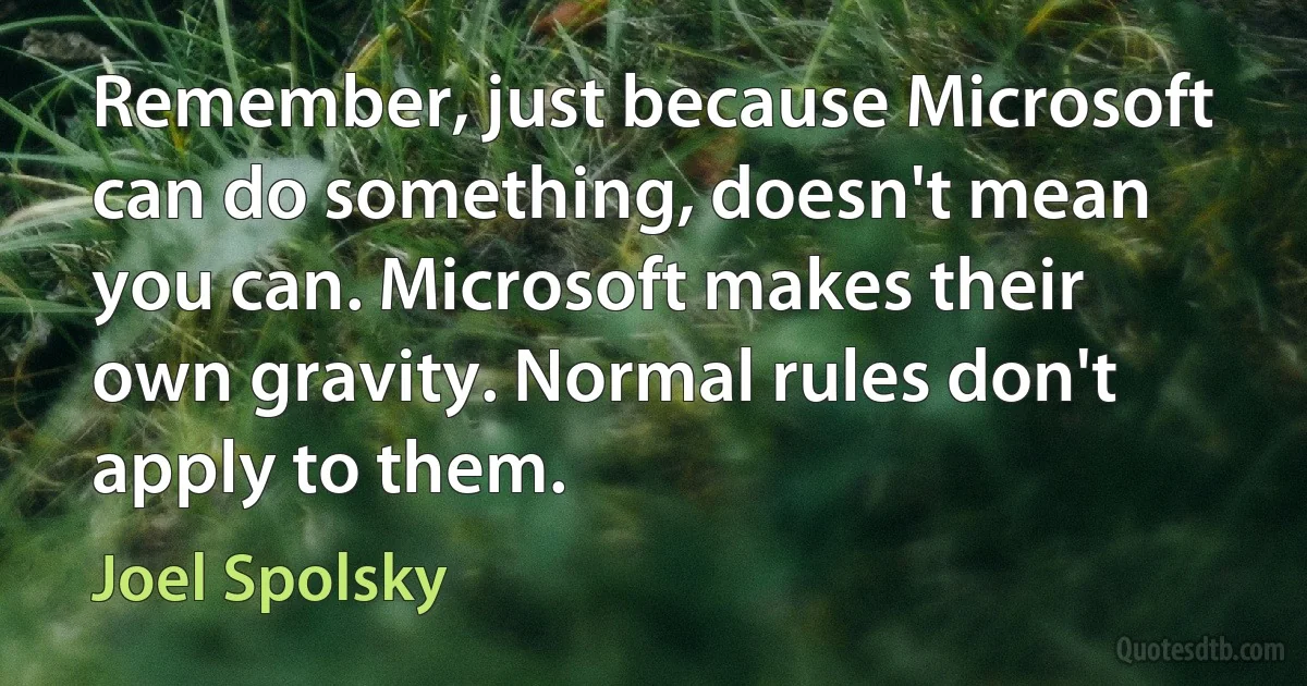 Remember, just because Microsoft can do something, doesn't mean you can. Microsoft makes their own gravity. Normal rules don't apply to them. (Joel Spolsky)