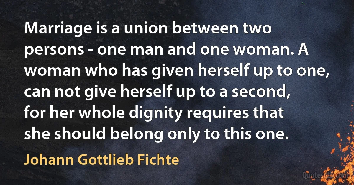 Marriage is a union between two persons - one man and one woman. A woman who has given herself up to one, can not give herself up to a second, for her whole dignity requires that she should belong only to this one. (Johann Gottlieb Fichte)