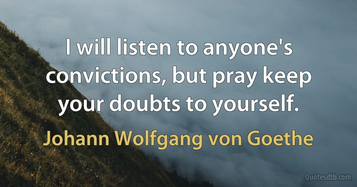 I will listen to anyone's convictions, but pray keep your doubts to yourself. (Johann Wolfgang von Goethe)