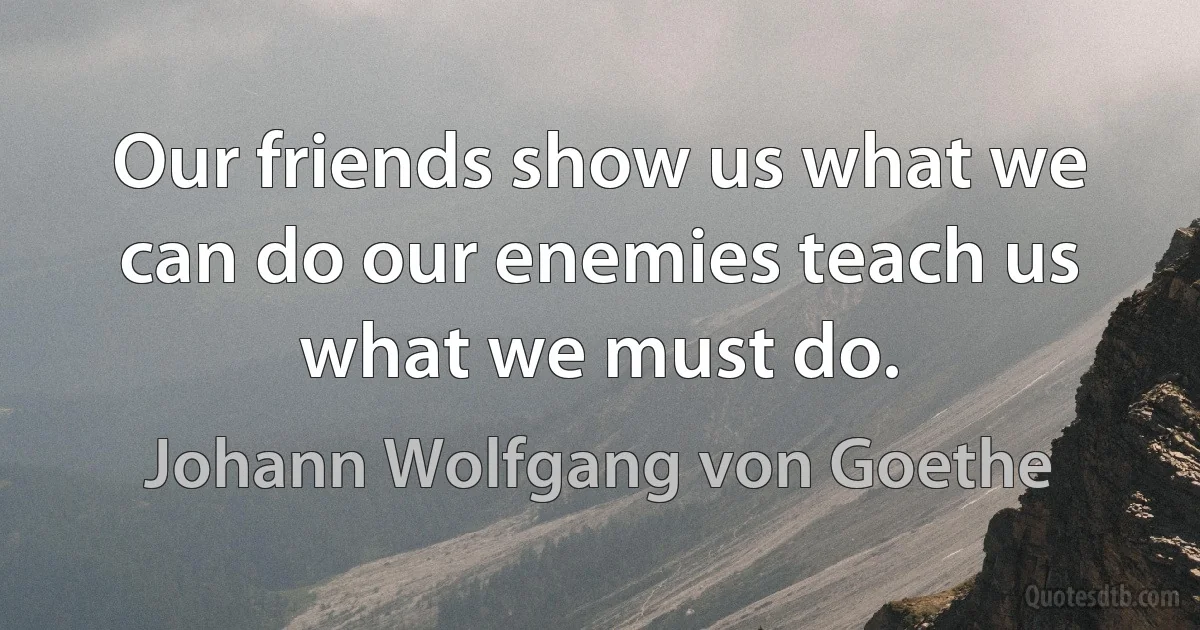 Our friends show us what we can do our enemies teach us what we must do. (Johann Wolfgang von Goethe)