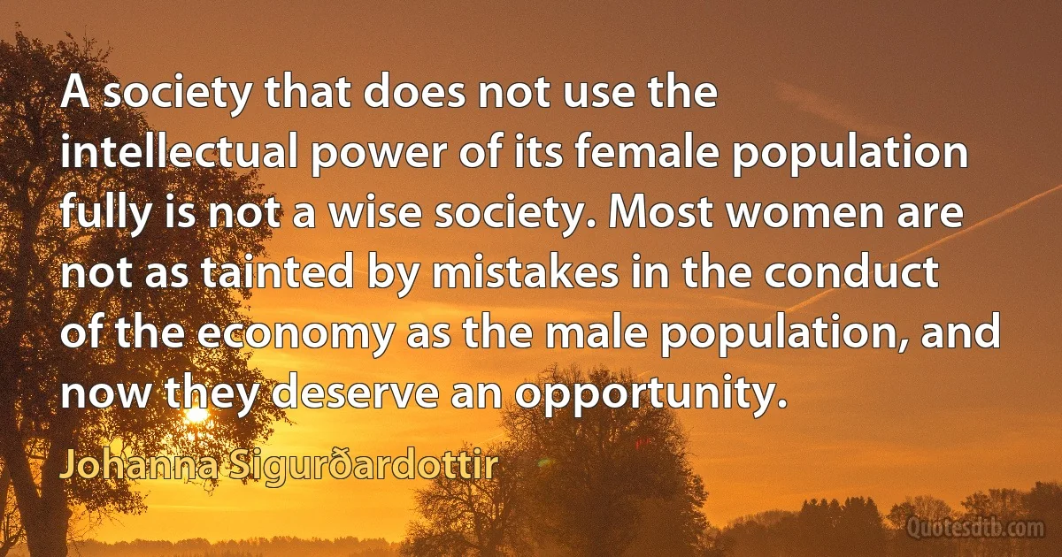 A society that does not use the intellectual power of its female population fully is not a wise society. Most women are not as tainted by mistakes in the conduct of the economy as the male population, and now they deserve an opportunity. (Johanna Sigurðardottir)