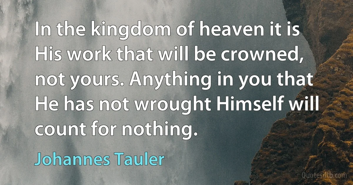 In the kingdom of heaven it is His work that will be crowned, not yours. Anything in you that He has not wrought Himself will count for nothing. (Johannes Tauler)