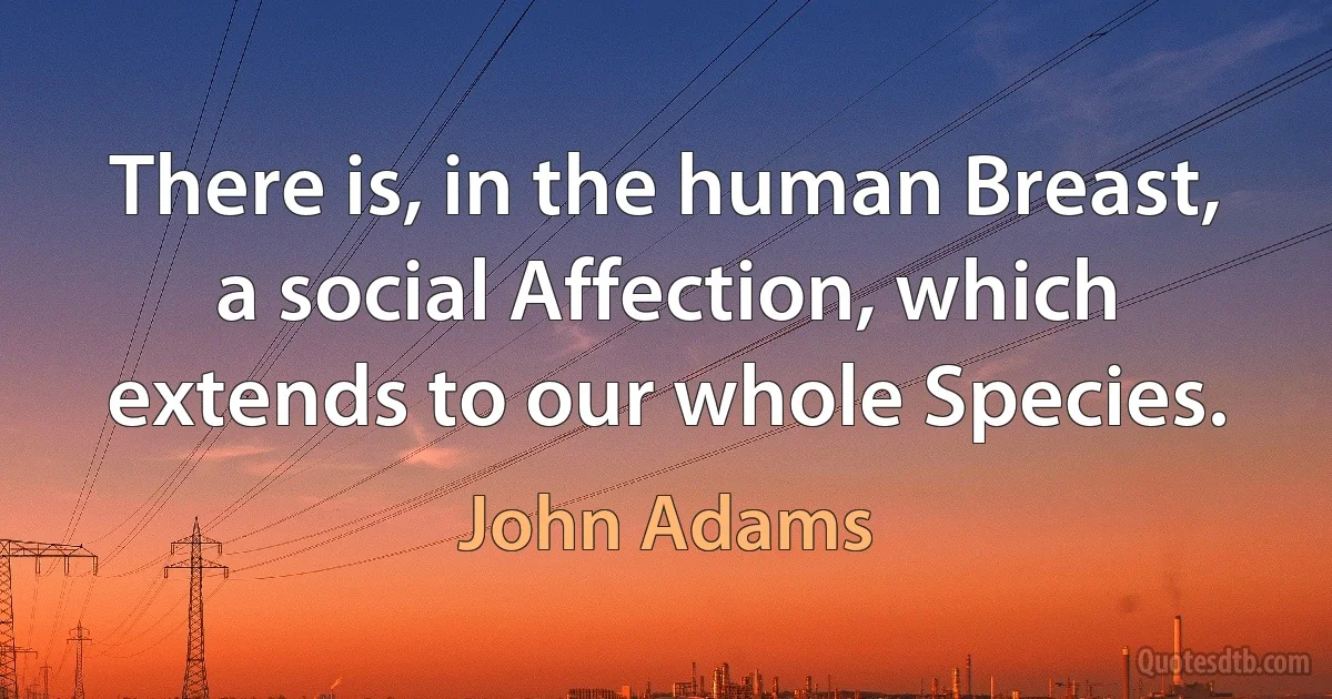 There is, in the human Breast, a social Affection, which extends to our whole Species. (John Adams)