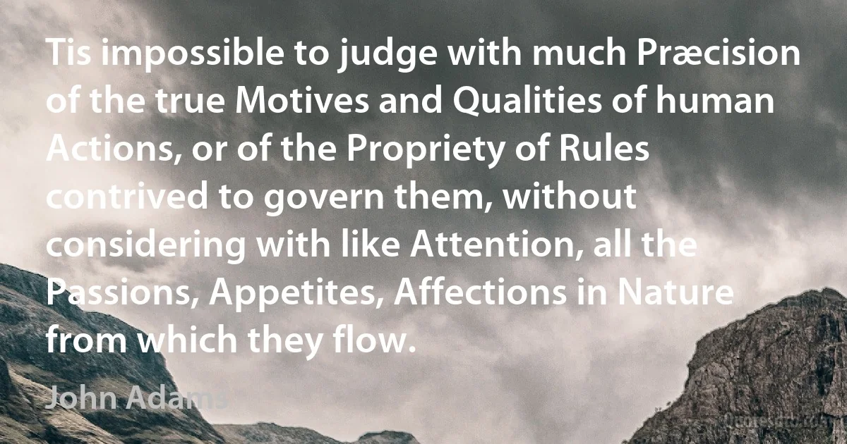 Tis impossible to judge with much Præcision of the true Motives and Qualities of human Actions, or of the Propriety of Rules contrived to govern them, without considering with like Attention, all the Passions, Appetites, Affections in Nature from which they flow. (John Adams)