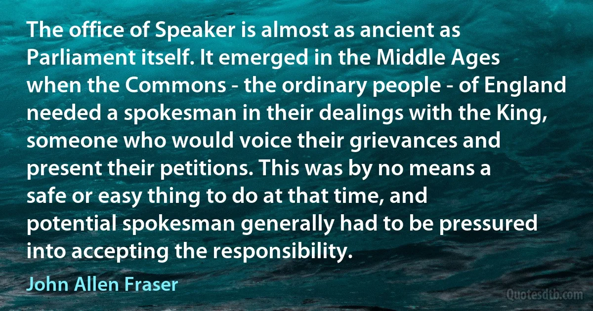 The office of Speaker is almost as ancient as Parliament itself. It emerged in the Middle Ages when the Commons - the ordinary people - of England needed a spokesman in their dealings with the King, someone who would voice their grievances and present their petitions. This was by no means a safe or easy thing to do at that time, and potential spokesman generally had to be pressured into accepting the responsibility. (John Allen Fraser)