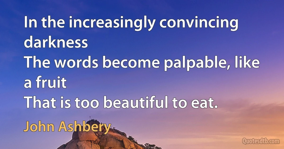 In the increasingly convincing darkness
The words become palpable, like a fruit
That is too beautiful to eat. (John Ashbery)