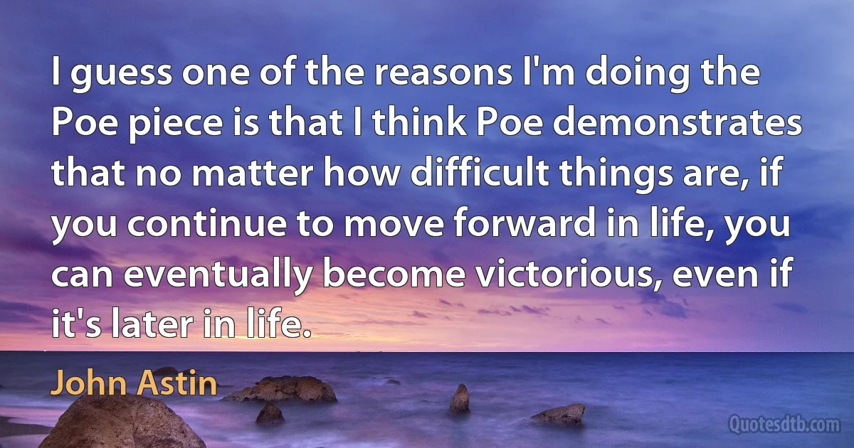 I guess one of the reasons I'm doing the Poe piece is that I think Poe demonstrates that no matter how difficult things are, if you continue to move forward in life, you can eventually become victorious, even if it's later in life. (John Astin)