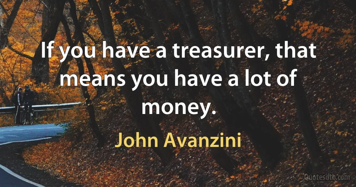 If you have a treasurer, that means you have a lot of money. (John Avanzini)