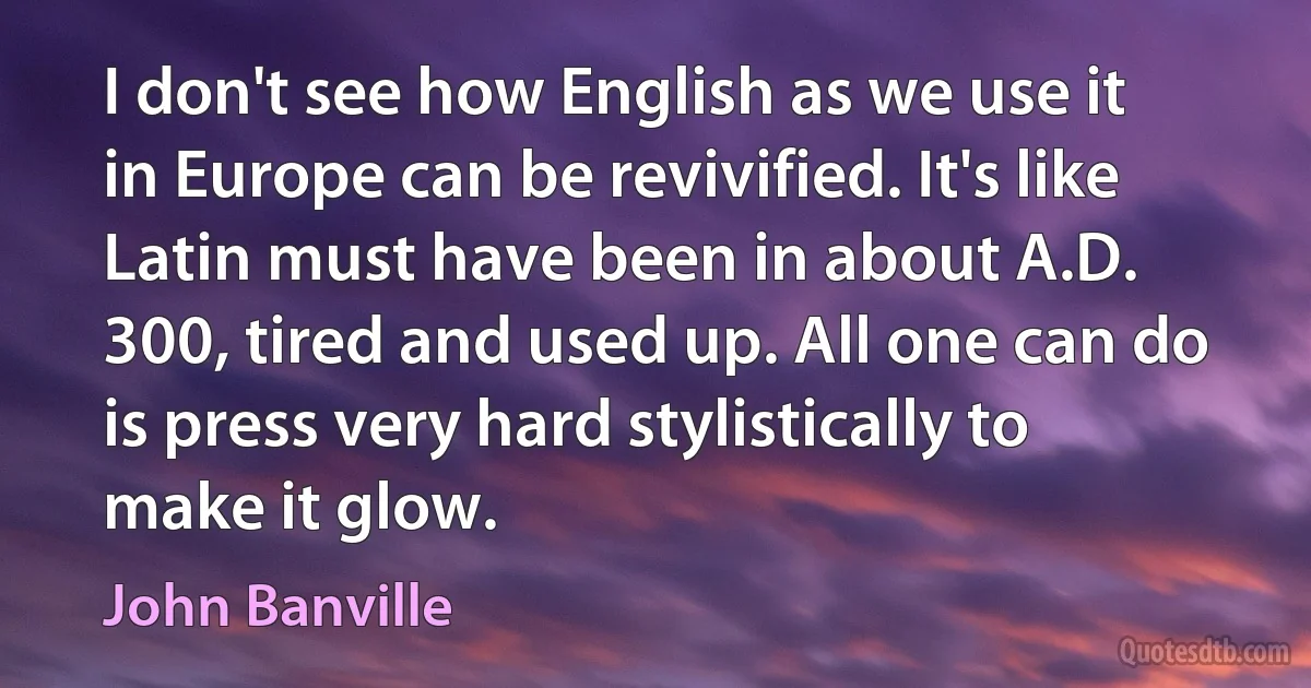 I don't see how English as we use it in Europe can be revivified. It's like Latin must have been in about A.D. 300, tired and used up. All one can do is press very hard stylistically to make it glow. (John Banville)