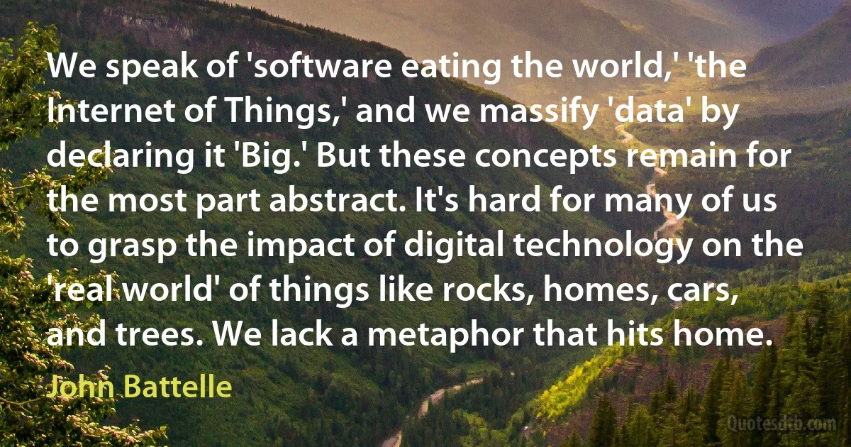 We speak of 'software eating the world,' 'the Internet of Things,' and we massify 'data' by declaring it 'Big.' But these concepts remain for the most part abstract. It's hard for many of us to grasp the impact of digital technology on the 'real world' of things like rocks, homes, cars, and trees. We lack a metaphor that hits home. (John Battelle)