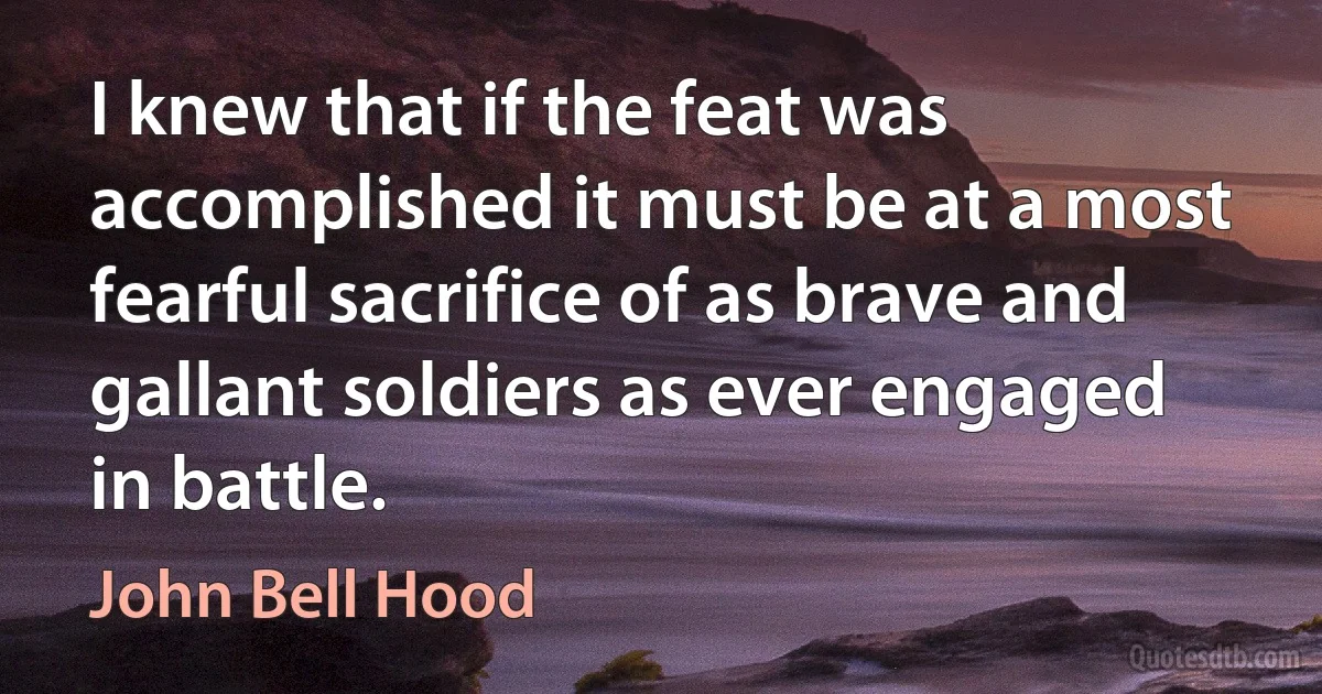 I knew that if the feat was accomplished it must be at a most fearful sacrifice of as brave and gallant soldiers as ever engaged in battle. (John Bell Hood)