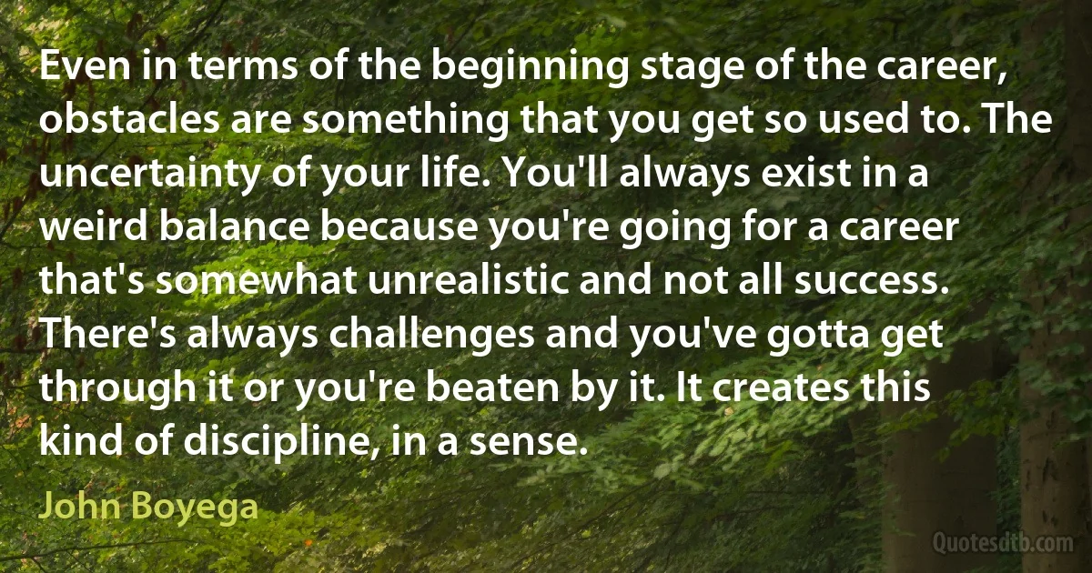 Even in terms of the beginning stage of the career, obstacles are something that you get so used to. The uncertainty of your life. You'll always exist in a weird balance because you're going for a career that's somewhat unrealistic and not all success. There's always challenges and you've gotta get through it or you're beaten by it. It creates this kind of discipline, in a sense. (John Boyega)