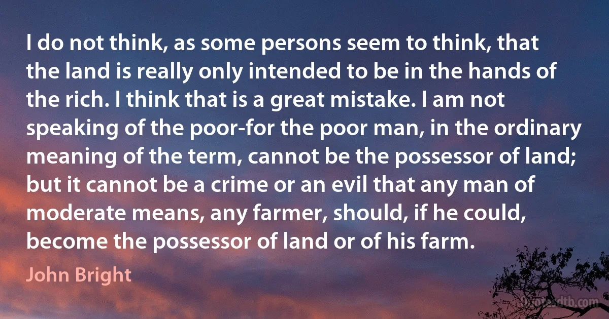 I do not think, as some persons seem to think, that the land is really only intended to be in the hands of the rich. I think that is a great mistake. I am not speaking of the poor-for the poor man, in the ordinary meaning of the term, cannot be the possessor of land; but it cannot be a crime or an evil that any man of moderate means, any farmer, should, if he could, become the possessor of land or of his farm. (John Bright)