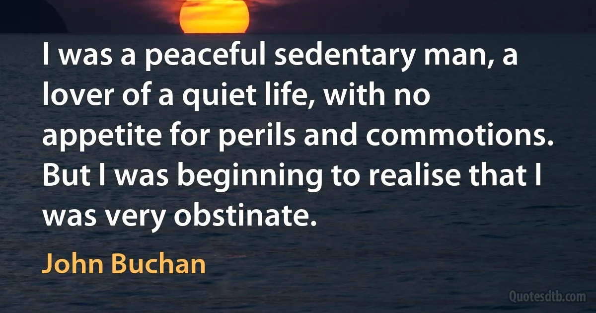 I was a peaceful sedentary man, a lover of a quiet life, with no appetite for perils and commotions. But I was beginning to realise that I was very obstinate. (John Buchan)