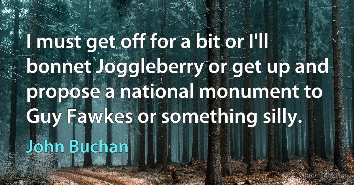 I must get off for a bit or I'll bonnet Joggleberry or get up and propose a national monument to Guy Fawkes or something silly. (John Buchan)