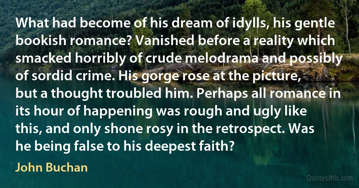 What had become of his dream of idylls, his gentle bookish romance? Vanished before a reality which smacked horribly of crude melodrama and possibly of sordid crime. His gorge rose at the picture, but a thought troubled him. Perhaps all romance in its hour of happening was rough and ugly like this, and only shone rosy in the retrospect. Was he being false to his deepest faith? (John Buchan)